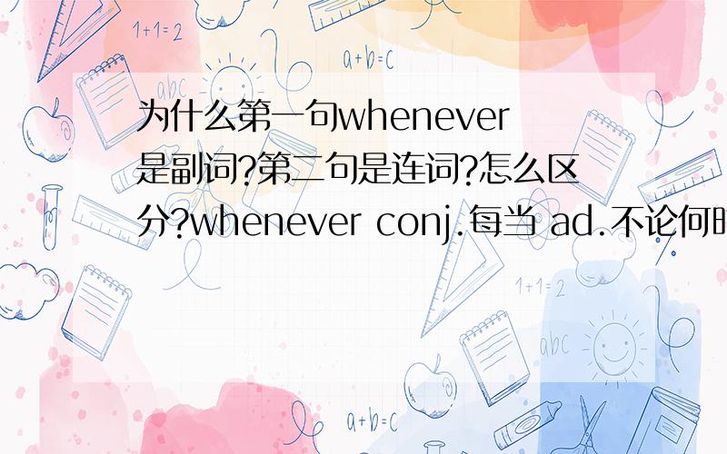 为什么第一句whenever是副词?第二句是连词?怎么区分?whenever conj.每当 ad.不论何时,每逢 例句：I'll discuss it with you whenever you like.（第二个含义） 你愿意什麽时候我就什麽时候和你商量这件事.Whe