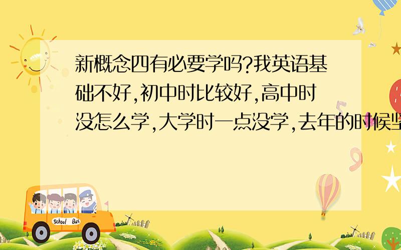 新概念四有必要学吗?我英语基础不好,初中时比较好,高中时没怎么学,大学时一点没学,去年的时候坚持背的新概念,现在新一、二已经背完啦,新三背到42课啦,新四还有必要背吗?听说新四有一