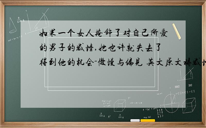 如果一个女人掩饰了对自己所爱的男子的感情,她也许就失去了得到他的机会-傲慢与偏见 英文原文将感情埋藏得太深有时是件坏事.如果一个女人掩饰了对自己所爱的男子的感情,她也许就失