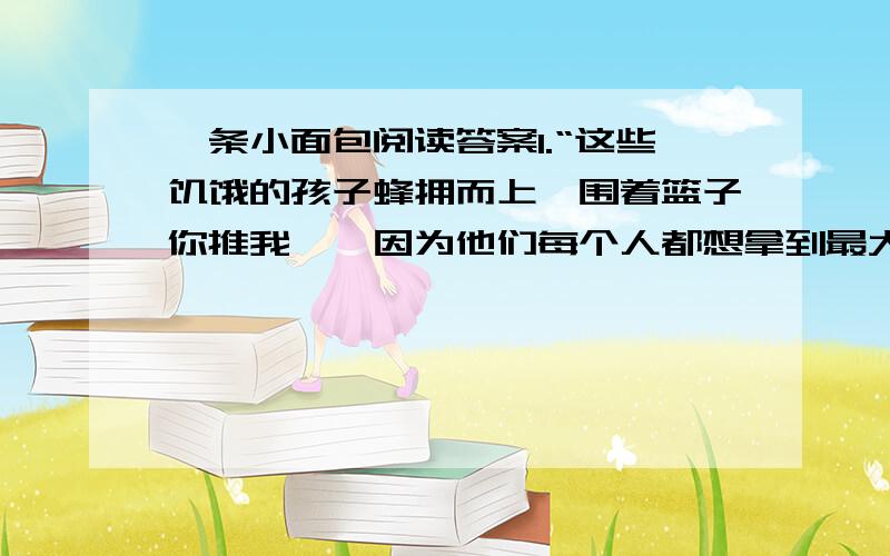 一条小面包阅读答案1.“这些饥饿的孩子蜂拥而上,围着篮子你推我搡,因为他们每个人都想拿到最大的面包.”这句话是因果倒置句,请找出原因和结果.2.面包师为什么要奖励小姑娘?为什么要让