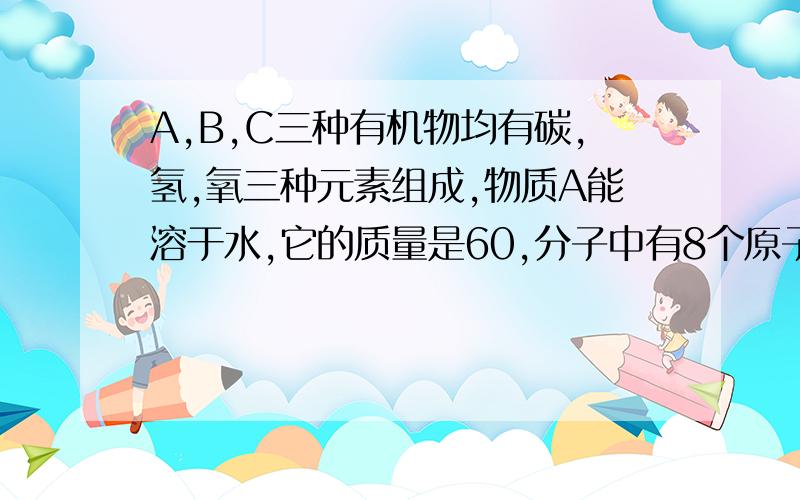 A,B,C三种有机物均有碳,氢,氧三种元素组成,物质A能溶于水,它的质量是60,分子中有8个原子,其中氧原子数与碳原子数想等,A能与Na2CO3反应.B分子中有9个原子,分子内原子的核电荷数之和为26,1molB