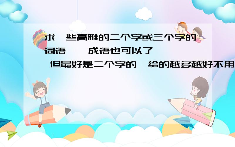 求一些高雅的二个字或三个字的词语    成语也可以了   但最好是二个字的  给的越多越好不用非得带雅字的也行