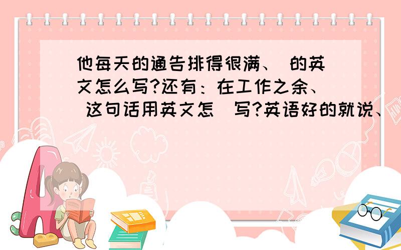 他每天的通告排得很满、 的英文怎么写?还有：在工作之余、 这句话用英文怎麼写?英语好的就说、