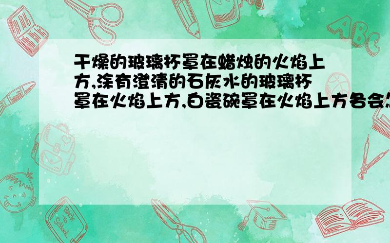 干燥的玻璃杯罩在蜡烛的火焰上方,涂有澄清的石灰水的玻璃杯罩在火焰上方,白瓷碗罩在火焰上方各会怎样这为什么？