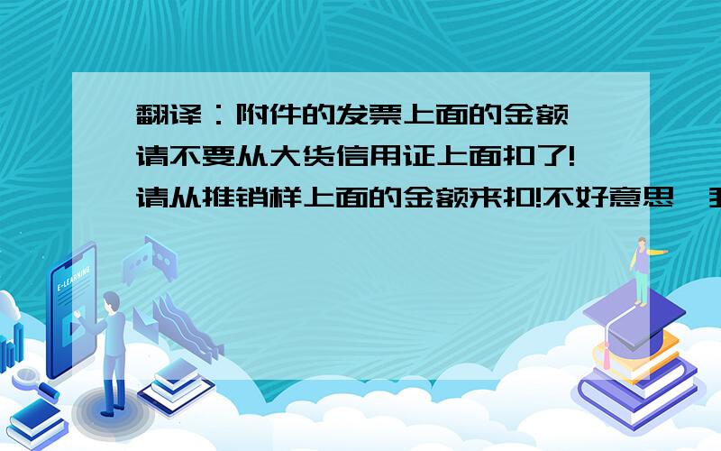 翻译：附件的发票上面的金额,请不要从大货信用证上面扣了!请从推销样上面的金额来扣!不好意思,我们确实没有将此发票交你们的银行!附件的发票上面的金额,请不要从大货信用证上面扣了!