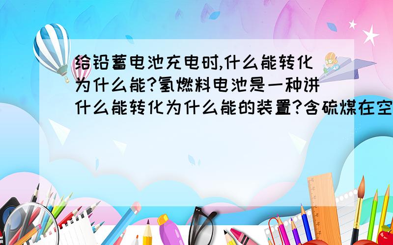 给铅蓄电池充电时,什么能转化为什么能?氢燃料电池是一种讲什么能转化为什么能的装置?含硫煤在空气中中燃烧时的化学方程式减少化石燃料燃烧量对减缓大气二氧化碳含量增加有用吗?化学