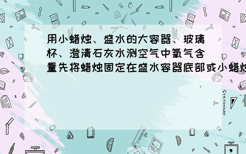 用小蜡烛、盛水的大容器、玻璃杯、澄清石灰水测空气中氧气含量先将蜡烛固定在盛水容器底部或小蜡烛漂浮在水面,然后把水面上的玻璃杯划出五等分,点燃蜡烛后再罩上玻璃杯观察.实验现