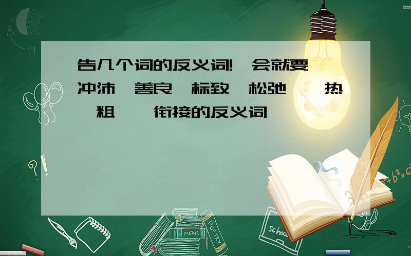 告几个词的反义词!一会就要 冲沛、善良、标致、松弛、炽热、粗犷、衔接的反义词