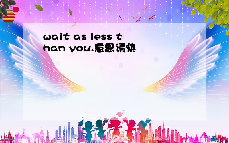 wait as less than you.意思请快