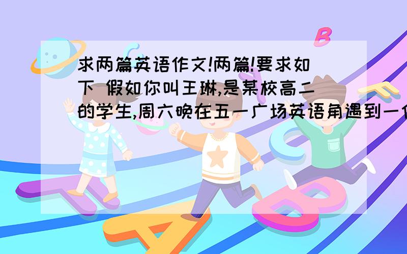 求两篇英语作文!两篇!要求如下 假如你叫王琳,是某校高二的学生,周六晚在五一广场英语角遇到一位...求两篇英语作文!两篇!要求如下假如你叫王琳,是某校高二的学生,周六晚在五一广场英语