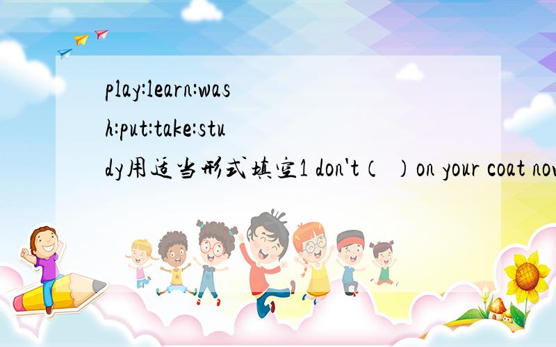 play:learn:wash:put:take:study用适当形式填空1 don't（ ）on your coat now2 listen!Alice( )the paino3 everyone( )his clothes in the summer camp4 they have fun ( )english 5 thanks for( )photos for me6 sam( )for the chinese test last weekend