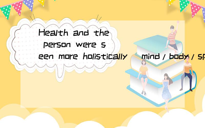 Health and the person were seen more holistically (mind/body/spirit) and not just in physical terms请翻译一下这句话并且告诉我里面的holistically是什么意思.