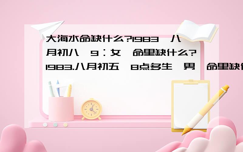 大海水命缺什么?1983,八月初八,9：女,命里缺什么?1983.八月初五,8点多生,男,命里缺什么?两个大海水命在一起好不好?