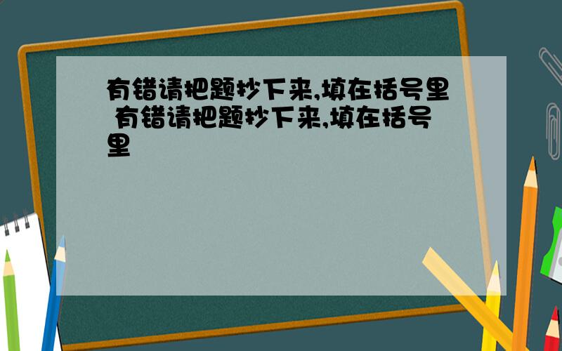 有错请把题抄下来,填在括号里 有错请把题抄下来,填在括号里