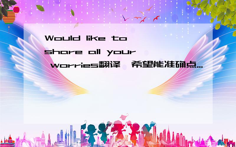 Would like to share all your worries翻译,希望能准确点...