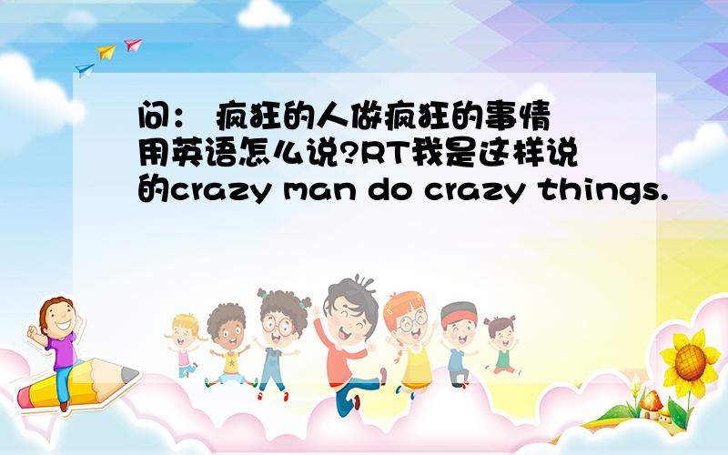 问： 疯狂的人做疯狂的事情 用英语怎么说?RT我是这样说的crazy man do crazy things.