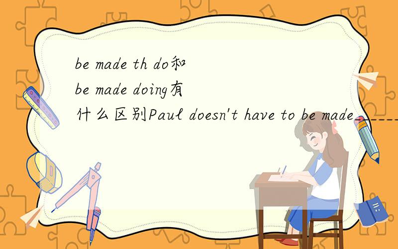 be made th do和be made doing有什么区别Paul doesn't have to be made______.He always works hard.A.learn B.to learn C.learned D.learning选哪一个啊