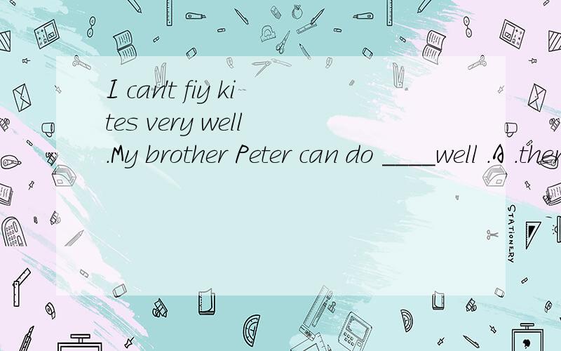 I can＇t fiy kites very well .My brother Peter can do ____well .A .them B .it C.this D.fly .____ my brother ＇s help ,now I can fly kites.A .Under B .With C.For D .After