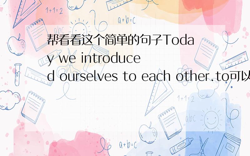 帮看看这个简单的句子Today we introduced ourselves to each other.to可以去掉吗?带着也对吗?each other不已经是互相了吗?还带to干嘛?to each other对么?