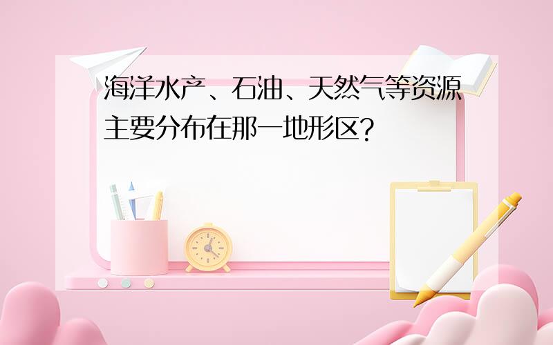 海洋水产、石油、天然气等资源主要分布在那一地形区?