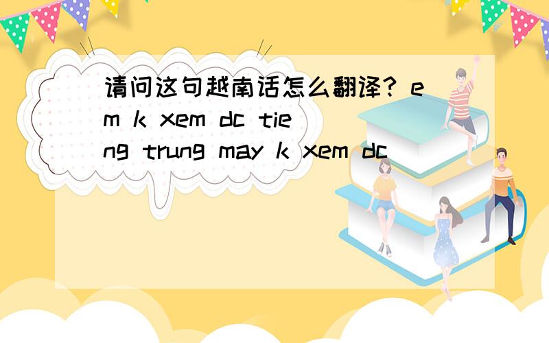 请问这句越南话怎么翻译? em k xem dc tieng trung may k xem dc