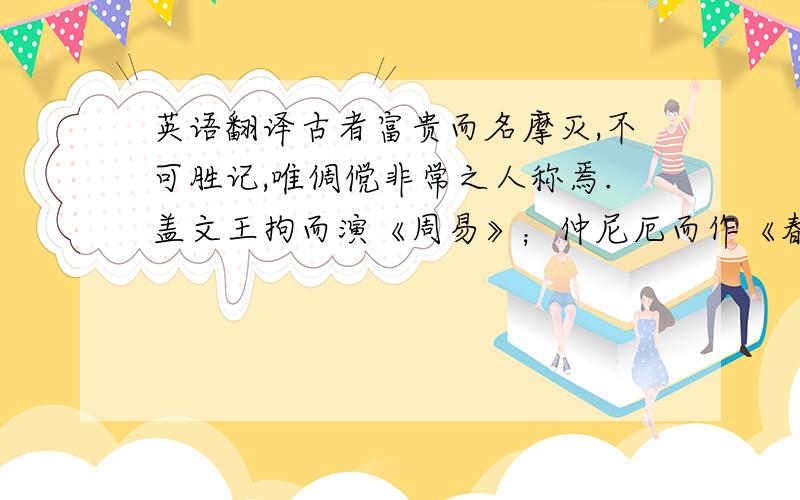 英语翻译古者富贵而名摩灭,不可胜记,唯倜傥非常之人称焉.盖文王拘而演《周易》；仲尼厄而作《春秋》；屈原放逐,乃赋《离骚》；左丘失明,厥有《国语》；孙子膑脚,《兵法》修列；不韦