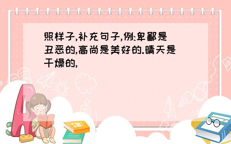 照样子,补充句子,例:卑鄙是丑恶的,高尚是美好的.晴天是干燥的,