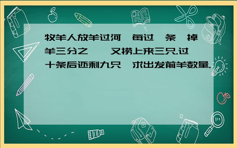 牧羊人放羊过河,每过一条,掉羊三分之一,又捞上来三只.过十条后还剩九只,求出发前羊数量.