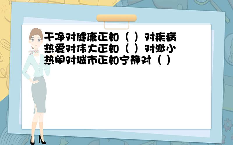 干净对健康正如（ ）对疾病 热爱对伟大正如（ ）对渺小 热闹对城市正如宁静对（ ）