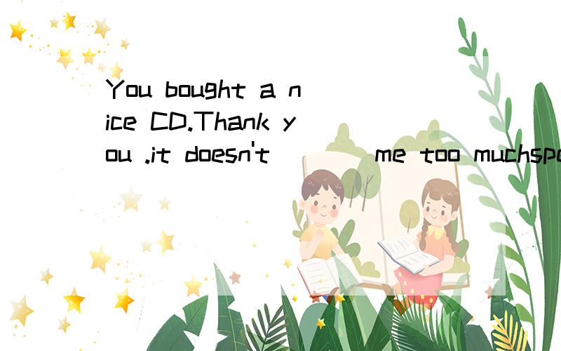 You bought a nice CD.Thank you .it doesn't ___ me too muchspend paycostuse