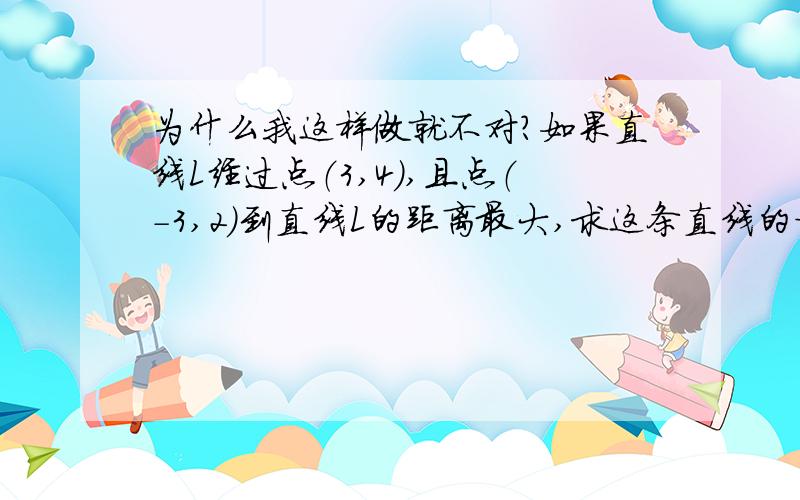 为什么我这样做就不对?如果直线L经过点（3,4）,且点（-3,2）到直线L的距离最大,求这条直线的方程.因为直线L经过点（3,4）,且与点（-3,2）的距离最大所以向量n=（6,2）所以用直线的点法向式