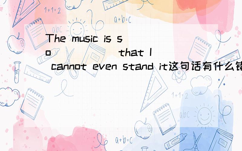 The music is so _____ that I cannot even stand it这句话有什么错A.aloud B.loudly C.loud