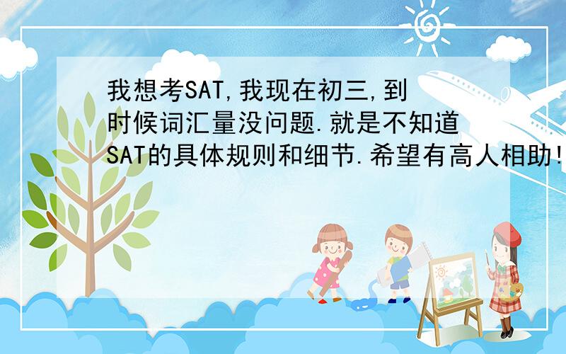 我想考SAT,我现在初三,到时候词汇量没问题.就是不知道SAT的具体规则和细节.希望有高人相助!有没有人参加过或知道细节的，我想和他单聊