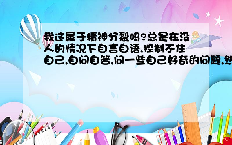 我这属于精神分裂吗?总是在没人的情况下自言自语,控制不住自己,自问自答,问一些自己好奇的问题,然后明明不知道答案总是莫名其妙的回答出答案,而且绝大部分是对的.而且我很清楚的感觉