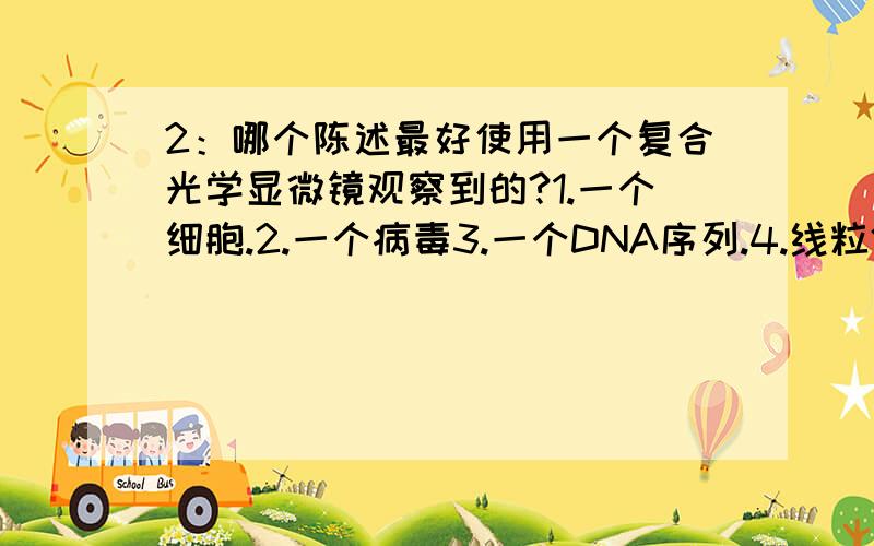 2：哪个陈述最好使用一个复合光学显微镜观察到的?1.一个细胞.2.一个病毒3.一个DNA序列.4.线粒体的内表面