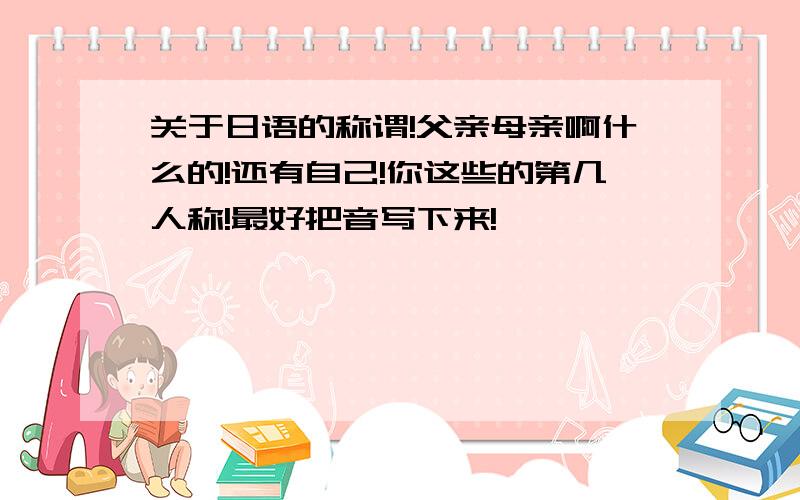 关于日语的称谓!父亲母亲啊什么的!还有自己!你这些的第几人称!最好把音写下来!