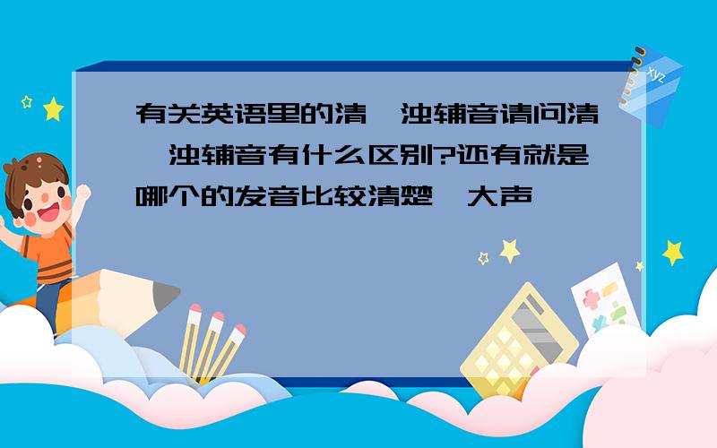 有关英语里的清,浊辅音请问清,浊辅音有什么区别?还有就是哪个的发音比较清楚,大声