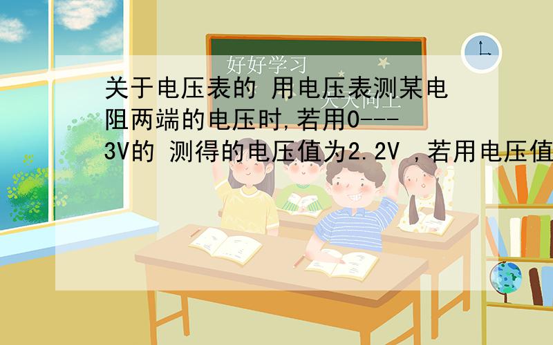 关于电压表的 用电压表测某电阻两端的电压时,若用0---3V的 测得的电压值为2.2V ,若用电压值为0---15V的,测得的电压值为2.0V,那么该电阻的两端电压时多少?（ ）A 2.2V B 2.0V C 2.1V D 无法确定 要选