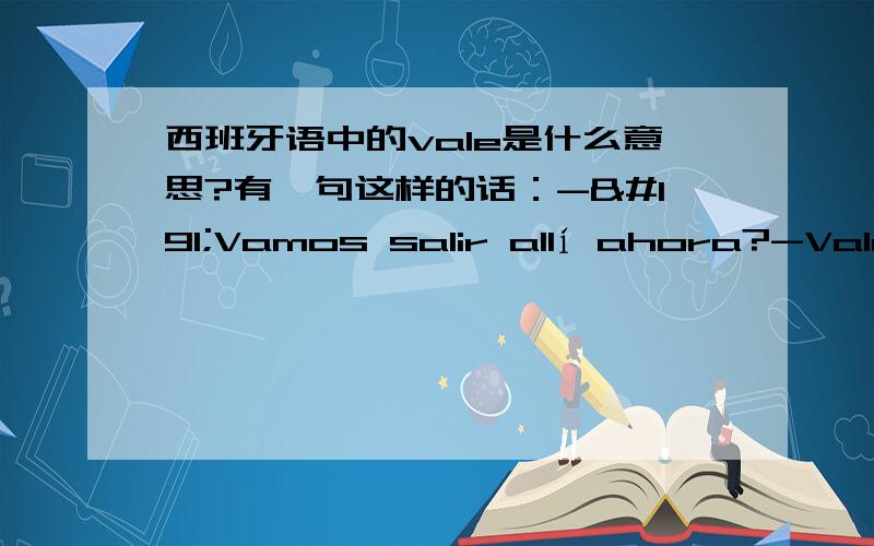 西班牙语中的vale是什么意思?有一句这样的话：-¿Vamos salir allí ahora?-Vale.求问：vale在这里是什么意思?