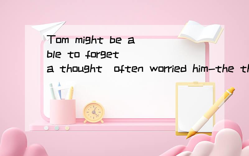 Tom might be able to forget a thought_often worried him-the thought_he had no real parents.A.which;that B.that;which c.which;which d.that;why我觉得是d,why也可以引导同位语从句的