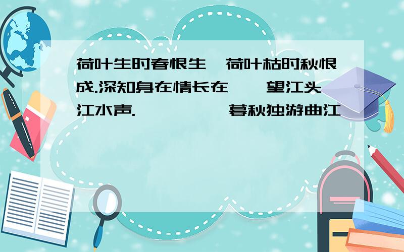 荷叶生时春恨生,荷叶枯时秋恨成.深知身在情长在,怅望江头江水声.————《暮秋独游曲江》