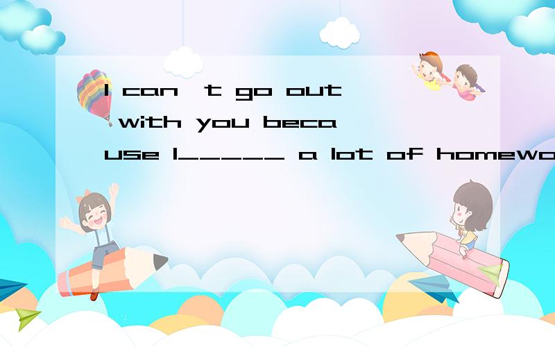 I can't go out with you because I_____ a lot of homework__ ___this afternoon.今天下午我不能和你们一块去了,因为我有许多家庭作业要做.