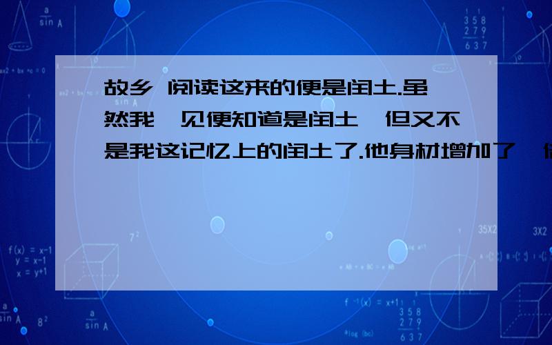 故乡 阅读这来的便是闰土.虽然我一见便知道是闰土,但又不是我这记忆上的闰土了.他身材增加了一倍；先前的紫色的圆脸,已经变作灰黄,而且加上了很深的皱纹；眼睛也像他父亲一样,周围都