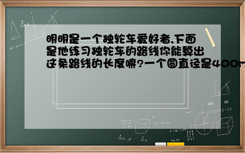 明明是一个独轮车爱好者,下面是他练习独轮车的路线你能算出这条路线的长度嘛?一个圆直径是400m,一个半圆直径是400m,一个半圆直径是600m.