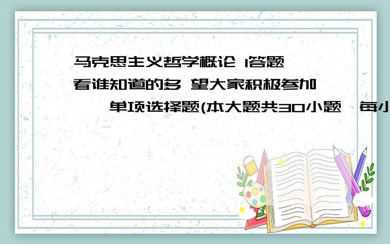 马克思主义哲学概论 1答题 看谁知道的多 望大家积极参加一、单项选择题(本大题共30小题,每小题1分,共30分)在每小题列出的四个选项中只有一个选项是符合题目要求的,请将正确选项前的字