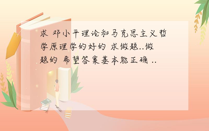 求 邓小平理论和马克思主义哲学原理学的好的 求做题..做题的 希望答案基本能正确 ..