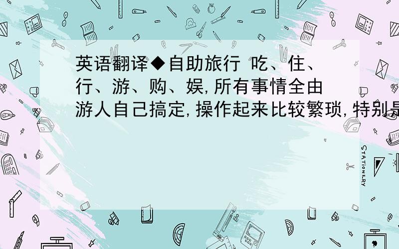 英语翻译◆自助旅行 吃、住、行、游、购、娱,所有事情全由游人自己搞定,操作起来比较繁琐,特别是旅游旺季,购买机票、车票以及在旅游热点地区解决住宿问题时可能会遇到麻烦.但困难也