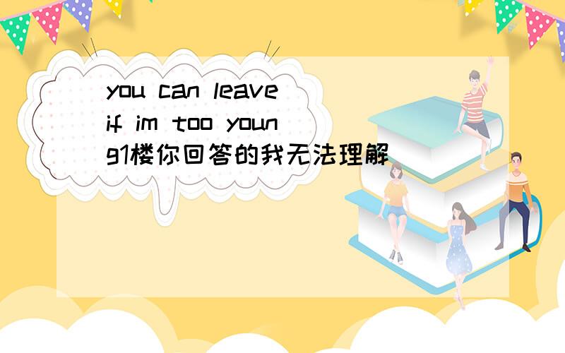 you can leave if im too young1楼你回答的我无法理解