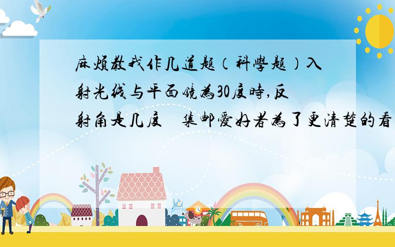 麻烦教我作几道题（科学题）入射光线与平面镜为30度时,反射角是几度    集邮爱好者为了更清楚的看到邮票的画面,常用放大镜观察,他看到的是 A：倒立放大的实像 B：正立放大的虚像 C：正