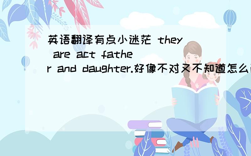 英语翻译有点小迷茫 they are act father and daughter.好像不对又不知道怎么改